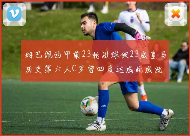 姆巴佩西甲前23轮进球破23成皇马历史第六人C罗曾四度达成此成就