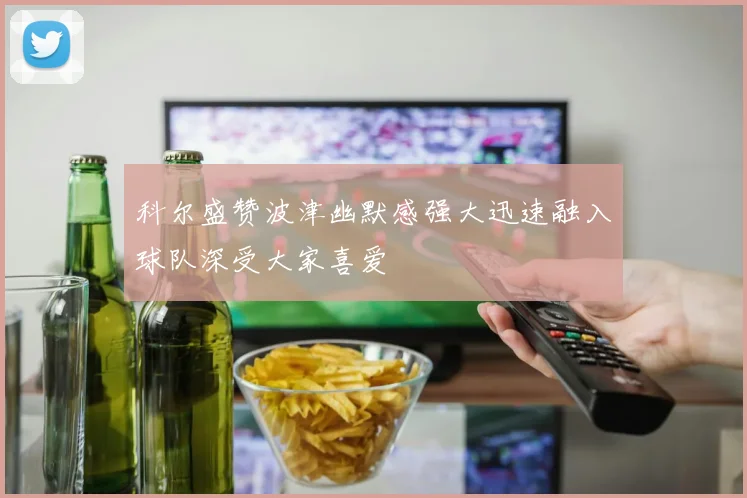 科尔盛赞波津幽默感强大迅速融入球队深受大家喜爱