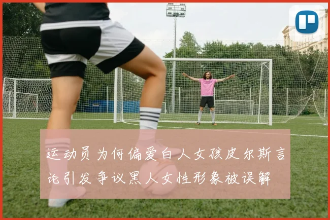 运动员为何偏爱白人女孩皮尔斯言论引发争议黑人女性形象被误解