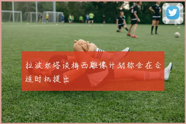 拉波尔塔谈梅西雕像计划称会在合适时机提出