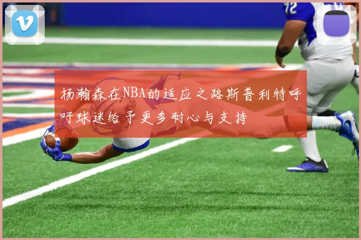 杨瀚森在NBA的适应之路斯普利特呼吁球迷给予更多耐心与支持