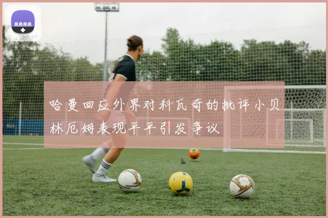 哈曼回应外界对科瓦奇的批评小贝林厄姆表现平平引发争议