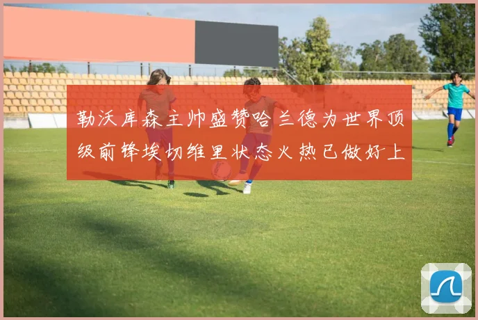 勒沃库森主帅盛赞哈兰德为世界顶级前锋埃切维里状态火热已做好上场准备